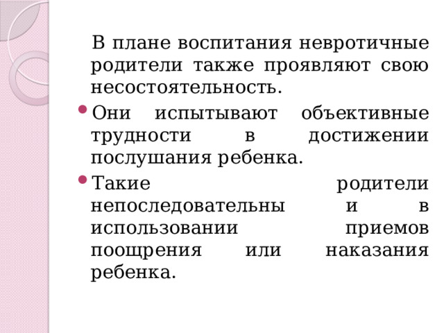  В плане воспитания невротичные родители также проявляют свою несостоятельность. Они испытывают объективные трудности в достижении послушания ребенка. Такие родители непоследовательны и в использовании приемов поощрения или наказания ребенка. 