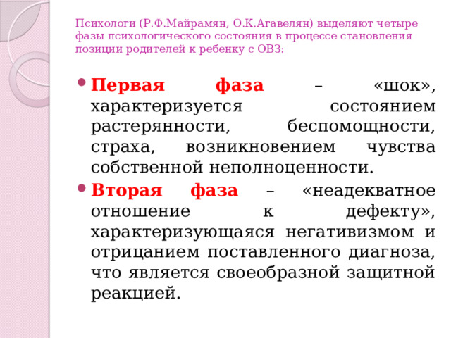 Психологи (Р.Ф.Майрамян, О.К.Агавелян) выделяют четыре фазы психологического состояния в процессе становления позиции родителей к ребенку с ОВЗ:   Первая фаза – «шок», характеризуется состоянием растерянности, беспомощности, страха, возникновением чувства собственной неполноценности. Вторая фаза – «неадекватное отношение к дефекту», характеризующаяся негативизмом и отрицанием поставленного диагноза, что является своеобразной защитной реакцией. 