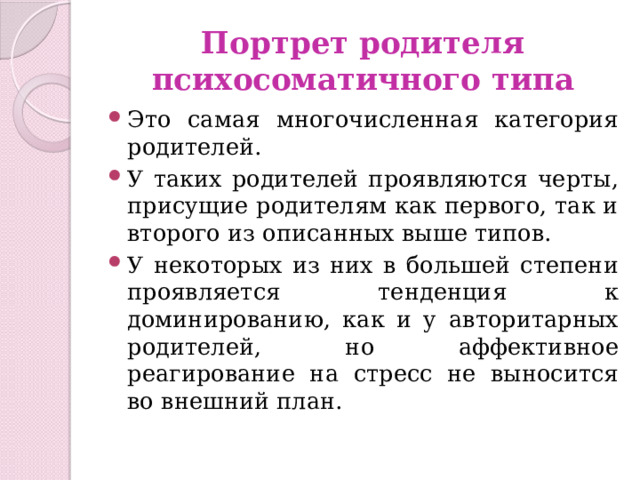 Портрет родителя психосоматичного типа Это самая многочисленная категория родителей. У таких родителей проявляются черты, присущие родителям как первого, так и второго из описанных выше типов. У некоторых из них в большей степени проявляется тенденция к доминированию, как и у авторитарных родителей, но аффективное реагирование на стресс не выносится во внешний план. 