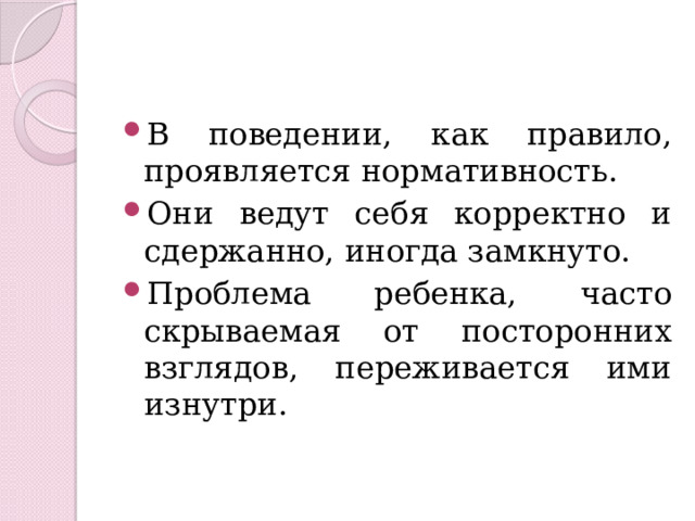 В поведении, как правило, проявляется нормативность. Они ведут себя корректно и сдержанно, иногда замкнуто. Проблема ребенка, часто скрываемая от посторонних взглядов, переживается ими изнутри. 