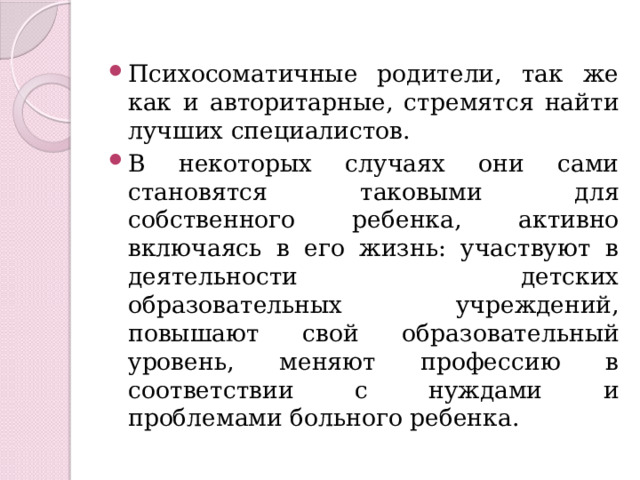 Психосоматичные родители, так же как и авторитарные, стремятся найти лучших специалистов. В некоторых случаях они сами становятся таковыми для собственного ребенка, активно включаясь в его жизнь: участвуют в деятельности детских образовательных учреждений, повышают свой образовательный уровень, меняют профессию в соответствии с нуждами и проблемами больного ребенка. 