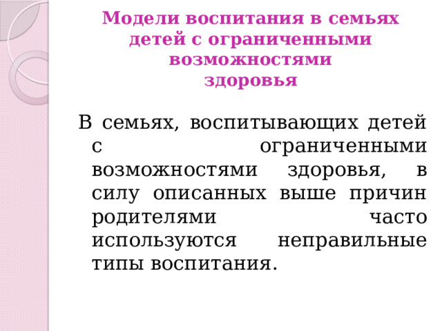 Модели воспитания в семьях  детей с ограниченными возможностями  здоровья В семьях, воспитывающих детей с ограниченными возможностями здоровья, в силу описанных выше причин родителями часто используются неправильные типы воспитания. 