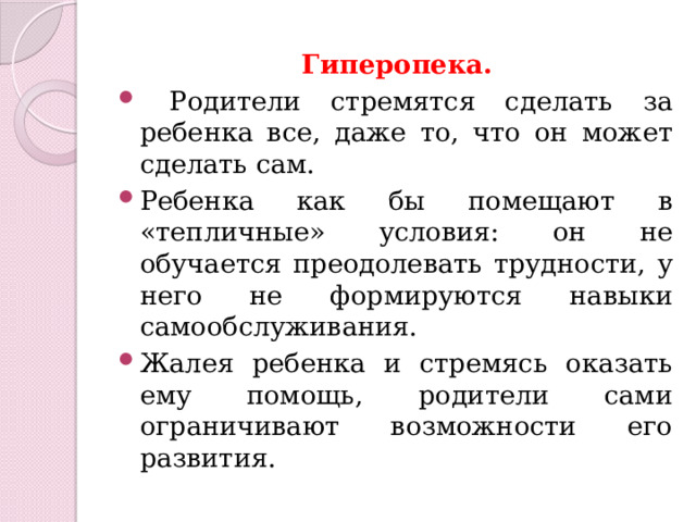 Гиперопека.  Родители стремятся сделать за ребенка все, даже то, что он может сделать сам. Ребенка как бы помещают в «тепличные» условия: он не обучается преодолевать трудности, у него не формируются навыки самообслуживания. Жалея ребенка и стремясь оказать ему помощь, родители сами ограничивают возможности его развития. 