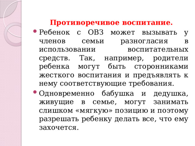  Противоречивое воспитание.  Ребенок с ОВЗ может вызывать у членов семьи разногласия в использовании воспитательных средств. Так, например, родители ребенка могут быть сторонниками жесткого воспитания и предъявлять к нему соответствующие требования. Одновременно бабушка и дедушка, живущие в семье, могут занимать слишком «мягкую» позицию и поэтому разрешать ребенку делать все, что ему захочется. 