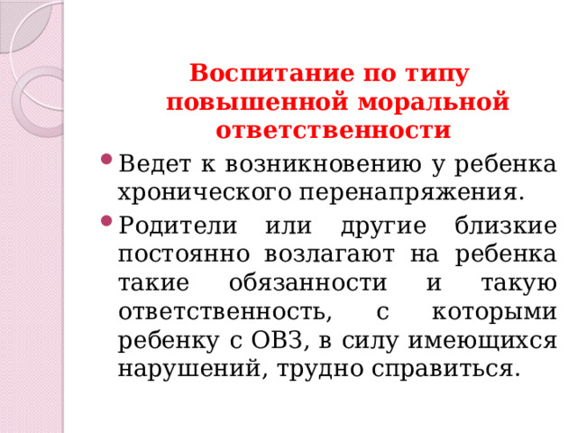 Воспитание по типу повышенной моральной ответственности Ведет к возникновению у ребенка хронического перенапряжения. Родители или другие близкие постоянно возлагают на ребенка такие обязанности и такую ответственность, с которыми ребенку с ОВЗ, в силу имеющихся нарушений, трудно справиться. 