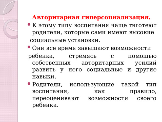 Авторитарная гиперсоциализация. К этому типу воспитания чаще тяготеют родители, которые сами имеют высокие  социальные установки. Они все время завышают возможности ребенка, стремясь с помощью собственных авторитарных усилий развить у него социальные и другие навыки. Родители, использующие такой тип воспитания, как правило, переоценивают возможности своего ребенка. 