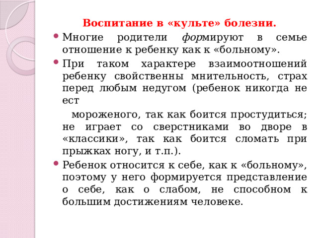 Воспитание в «культе» болезни. Многие родители фор мируют в семье отношение к ребенку как к «больному». При таком характере взаимоотношений ребенку свойственны мнительность, страх перед любым недугом (ребенок никогда не ест  мороженого, так как боится простудиться; не играет со сверстниками во дворе в «классики», так как боится сломать при прыжках ногу, и т.п.). Ребенок относится к себе, как к «больному», поэтому у него формируется представление о себе, как о слабом, не способном к большим достижениям человеке. 