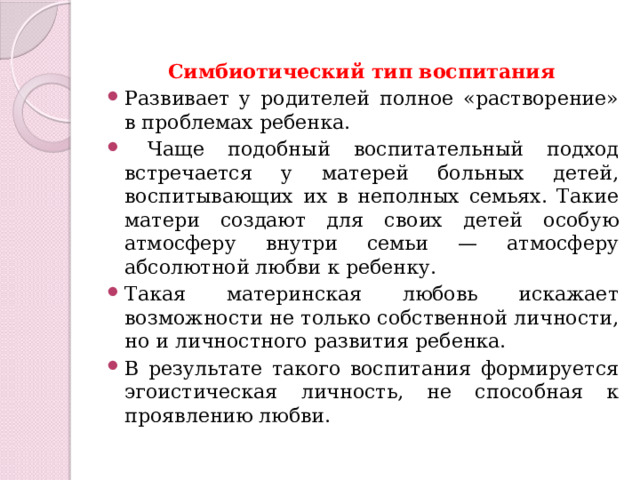 Симбиотический тип воспитания Развивает у родителей полное «растворение» в проблемах ребенка.  Чаще подобный воспитательный подход встречается у матерей больных детей, воспитывающих их в неполных семьях. Такие матери создают для своих детей особую атмосферу внутри семьи — атмосферу абсолютной любви к ребенку. Такая материнская любовь искажает возможности не только собственной личности, но и личностного развития ребенка. В результате такого воспитания формируется эгоистическая личность, не способная к проявлению любви. 