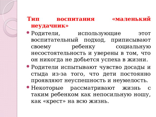 Тип воспитания «маленький неудачник» Родители , использующие этот воспитательный подход, приписывают своему ребенку социальную несостоятельность и уверены в том, что он никогда не добьется успеха в жизни. Родители испытывают чувство досады и стыда из-за того, что дети постоянно проявляют неуспешность и неумелость. Некоторые рассматривают жизнь с таким ребенком как непосильную ношу, как «крест» на всю жизнь. 