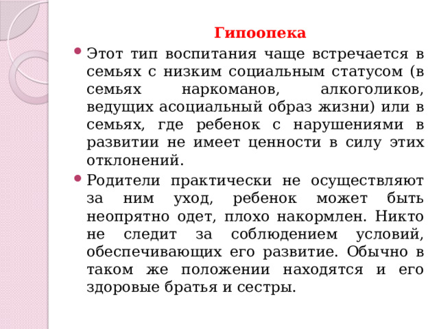  Гипоопека  Этот тип воспитания чаще встречается в семьях с низким социальным статусом (в семьях наркоманов, алкоголиков, ведущих асоциальный образ жизни) или в семьях, где ребенок с нарушениями в развитии не имеет ценности в силу этих отклонений. Родители практически не осуществляют за ним уход, ребенок может быть неопрятно одет, плохо накормлен. Никто не следит за соблюдением условий, обеспечивающих его развитие. Обычно в таком же положении находятся и его здоровые братья и сестры. 