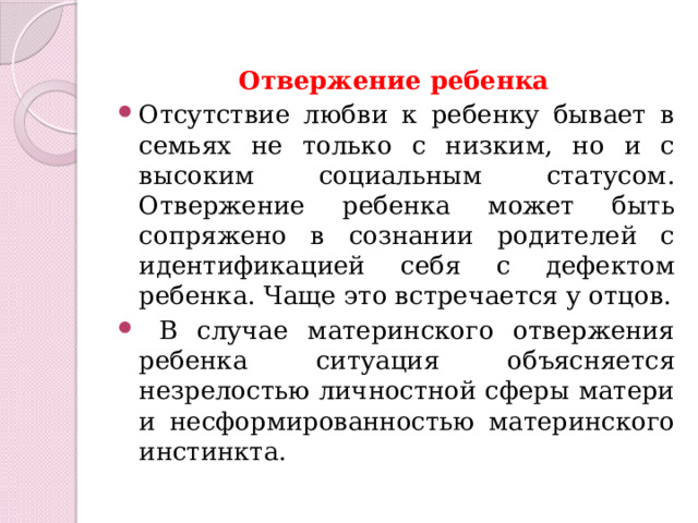 Отвержение ребенка Отсутствие любви к ребенку бывает в семьях не только с низким, но и с высоким социальным статусом. Отвержение ребенка может быть сопряжено в сознании родителей с идентификацией себя с дефектом ребенка. Чаще это встречается у отцов.  В случае материнского отвержения ребенка ситуация объясняется незрелостью личностной сферы матери и несформированностью материнского инстинкта. 