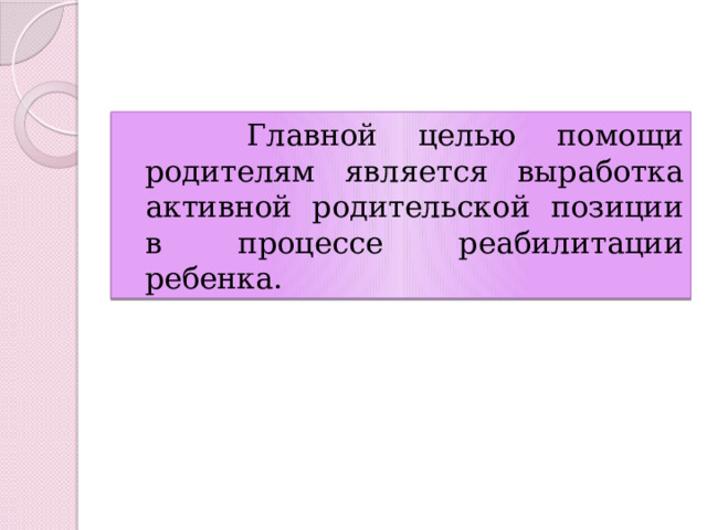  Главной целью помощи родителям является выработка активной родительской позиции в процессе реабилитации ребенка. 