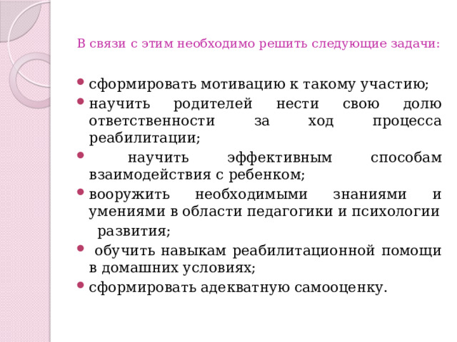  В связи с этим необходимо решить следующие задачи:   сформировать мотивацию к такому участию; научить родителей нести свою долю ответственности за ход процесса реабилитации;  научить эффективным способам взаимодействия с ребенком; вооружить необходимыми знаниями и умениями в области педагогики и психологии  развития;  обучить навыкам реабилитационной помощи в домашних условиях; сформировать адекватную самооценку. 