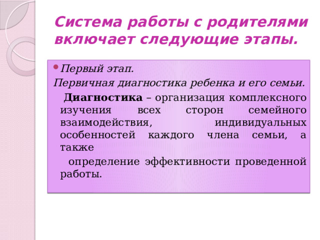 Система работы с родителями включает следующие этапы. Первый этап. Первичная диагностика ребенка и его семьи.  Диагностика – организация комплексного изучения всех сторон семейного взаимодействия, индивидуальных особенностей каждого члена семьи, а также  определение эффективности проведенной работы.  