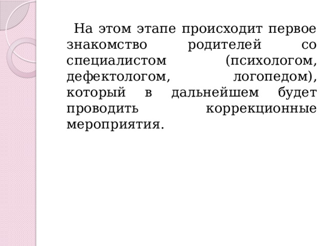  На этом этапе происходит первое знакомство родителей со специалистом (психологом, дефектологом, логопедом), который в дальнейшем будет проводить коррекционные мероприятия. 