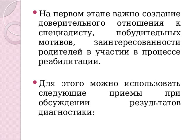 На первом этапе важно создание доверительного отношения к специалисту, побудительных мотивов, заинтересованности родителей в участии в процессе реабилитации. Для этого можно использовать следующие приемы при обсуждении результатов диагностики: 