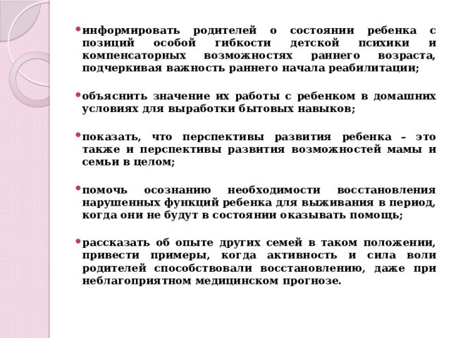 информировать родителей о состоянии ребенка с позиций особой гибкости детской психики и компенсаторных возможностях раннего возраста, подчеркивая важность раннего начала реабилитации;  объяснить значение их работы с ребенком в домашних условиях для выработки бытовых навыков;  показать, что перспективы развития ребенка – это также и перспективы развития возможностей мамы и семьи в целом;  помочь осознанию необходимости восстановления нарушенных функций ребенка для выживания в период, когда они не будут в состоянии оказывать помощь;  рассказать об опыте других семей в таком положении, привести примеры, когда активность и сила воли родителей способствовали восстановлению, даже при неблагоприятном медицинском прогнозе. 