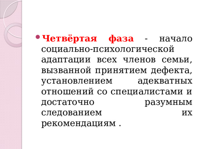 Четвёртая фаза - начало социально-психологической адаптации всех членов семьи, вызванной принятием дефекта, установлением адекватных отношений со специалистами и достаточно разумным следованием их рекомендациям . 