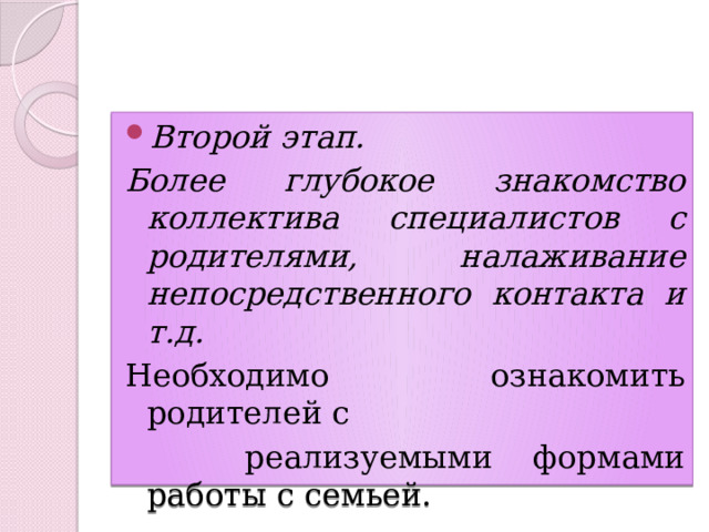 Второй этап. Более глубокое знакомство коллектива специалистов с родителями, налаживание непосредственного контакта и т.д. Необходимо ознакомить родителей с  реализуемыми формами работы с семьей. 