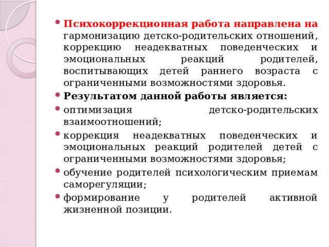 Психокоррекционная работа направлена на гармонизацию детско-родительских отношений, коррекцию неадекватных поведенческих и эмоциональных реакций родителей, воспитывающих детей раннего возраста с ограниченными возможностями здоровья. Результатом данной работы является: оптимизация детско-родительских взаимоотношений; коррекция неадекватных поведенческих и эмоциональных реакций родителей детей с ограниченными возможностями здоровья; обучение родителей психологическим приемам саморегуляции; формирование у родителей активной жизненной позиции. 