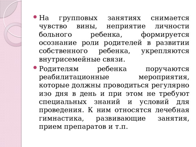 На групповых занятиях снимается чувство вины, неприятие личности больного ребенка, формируется осознание роли родителей в развитии собственного ребенка, укрепляются внутрисемейные связи. Родителям ребенка поручаются реабилитационные мероприятия, которые должны проводиться регулярно изо дня в день и при этом не требуют специальных знаний и условий для проведения. К ним относятся лечебная гимнастика, развивающие занятия, прием препаратов и т.п. 