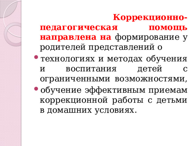  Коррекционно-педагогическая помощь направлена на формирование у родителей представлений о технологиях и методах обучения и воспитания детей с ограниченными возможностями, обучение эффективным приемам коррекционной работы с детьми в домашних условиях. 