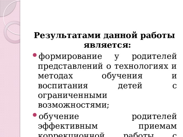 Результатами данной работы является: формирование у родителей представлений о технологиях и методах обучения и воспитания детей с ограниченными возможностями; обучение родителей эффективным приемам коррекционной работы с детьми в домашних условиях. 