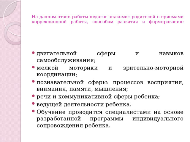  На данном этапе работы педагог знакомит родителей с приемами коррекционной работы, способам развития и формирования:    двигательной сферы и навыков самообслуживания; мелкой моторики и зрительно-моторной координации; познавательной сферы: процессов восприятия, внимания, памяти, мышления; речи и коммуникативной сферы ребенка; ведущей деятельности ребенка. Обучение проводится специалистами на основе разработанной программы индивидуального сопровождения ребенка. 