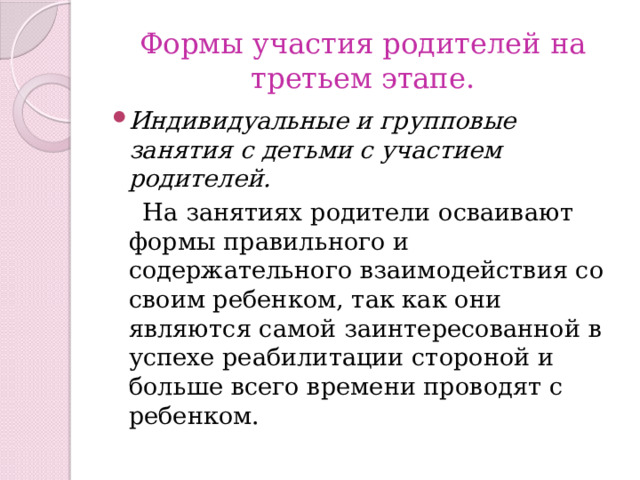 Формы участия родителей на третьем этапе. Индивидуальные и групповые занятия с детьми с участием родителей.  На занятиях родители осваивают формы правильного и содержательного взаимодействия со своим ребенком, так как они являются самой заинтересованной в успехе реабилитации стороной и больше всего времени проводят с ребенком. 