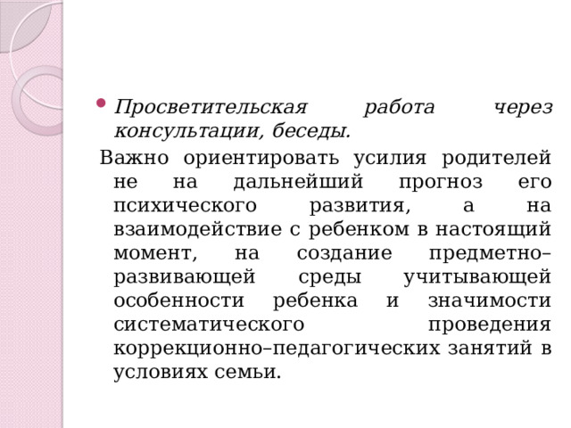 Просветительская работа через консультации, беседы. Важно ориентировать усилия родителей не на дальнейший прогноз его психического развития, а на взаимодействие с ребенком в настоящий момент, на создание предметно–развивающей среды учитывающей особенности ребенка и значимости систематического проведения коррекционно–педагогических занятий в условиях семьи. 