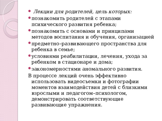  Лекции для родителей, цель которых: познакомить родителей с этапами психического развития ребенка; познакомить с основами и принципами методов воспитания и обучения, организацией предметно–развивающего пространства для ребенка в семье; условиями реабилитации, лечения, ухода за ребенком в стационаре и дома; закономерностями аномального развития. В процессе лекций очень эффективно использовать видеосъемки и фотографии моментов взаимодействия детей с близкими взрослыми и педагогом–психологом, демонстрировать соответствующие развивающие упражнения. 