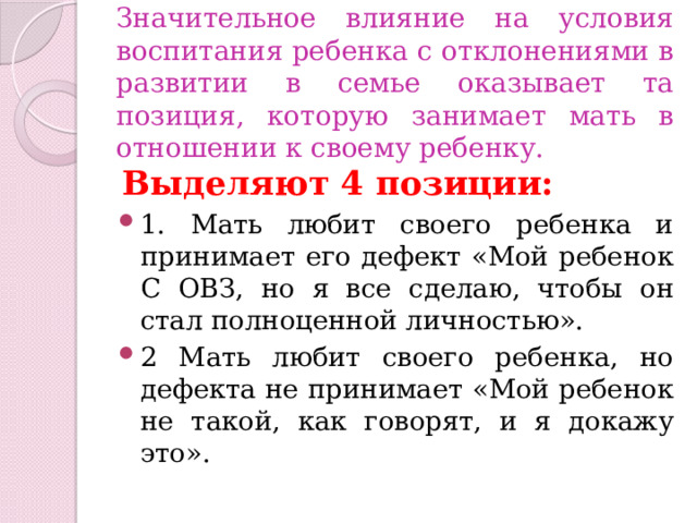 Значительное влияние на условия воспитания ребенка с отклонениями в развитии в семье оказывает та позиция, которую занимает мать в отношении к своему ребенку. Выделяют 4 позиции: 1. Мать любит своего ребенка и принимает его дефект «Мой ребенок С ОВЗ, но я все сделаю, чтобы он стал полноценной личностью». 2 Мать любит своего ребенка, но дефекта не принимает «Мой ребенок не такой, как говорят, и я докажу это». 