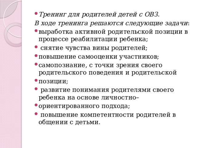 Тренинг для родителей детей с ОВЗ. В ходе тренинга решаются следующие задачи : выработка активной родительской позиции в процессе реабилитации ребенка;  снятие чувства вины родителей; повышение самооценки участников; самопознание, с точки зрения своего родительского поведения и родительской позиции;  развитие понимания родителями своего ребенка на основе личностно– ориентированного подхода;  повышение компетентности родителей в общении с детьми. 