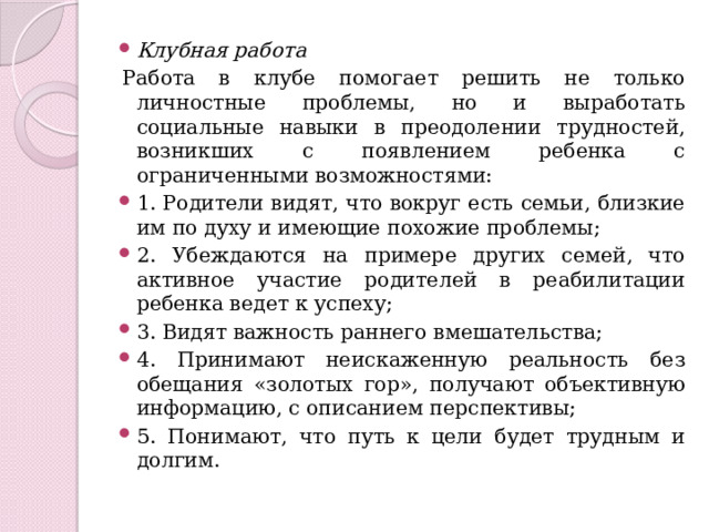 Клубная работа Работа в клубе помогает решить не только личностные проблемы, но и выработать социальные навыки в преодолении трудностей, возникших с появлением ребенка с ограниченными возможностями: 1. Родители видят, что вокруг есть семьи, близкие им по духу и имеющие похожие проблемы; 2. Убеждаются на примере других семей, что активное участие родителей в реабилитации ребенка ведет к успеху; 3. Видят важность раннего вмешательства; 4. Принимают неискаженную реальность без обещания «золотых гор», получают объективную информацию, с описанием перспективы; 5. Понимают, что путь к цели будет трудным и долгим. 