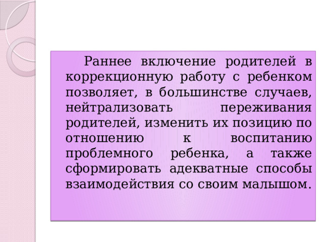  Раннее включение родителей в коррекционную работу с ребенком позволяет, в большинстве случаев, нейтрализовать переживания родителей, изменить их позицию по отношению к воспитанию проблемного ребенка, а также сформировать адекватные способы взаимодействия со своим малышом. 