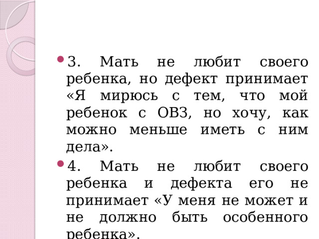 3. Мать не любит своего ребенка, но дефект принимает «Я мирюсь с тем, что мой ребенок с ОВЗ, но хочу, как можно меньше иметь с ним дела». 4. Мать не любит своего ребенка и дефекта его не принимает «У меня не может и не должно быть особенного ребенка». 