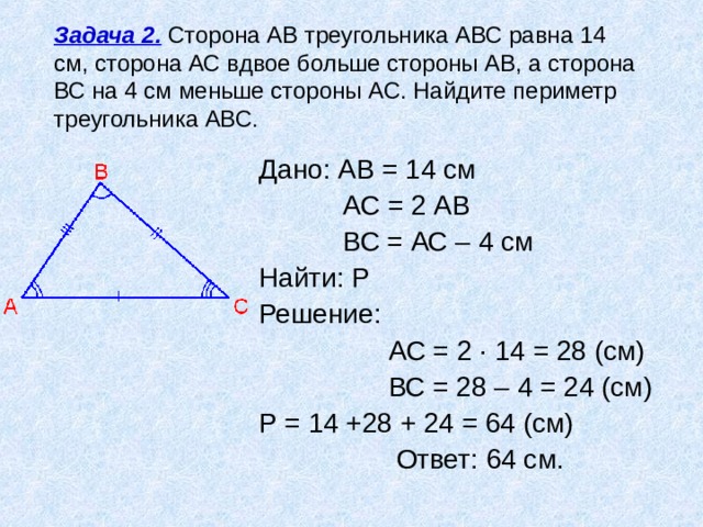 Задача 2. Сторона АВ треугольника АВС равна 14 см, сторона АС вдвое больше стороны АВ, а сторона ВС на 4 см меньше стороны АС. Найдите периметр треугольника АВС. Дано: АВ = 14 см  АС = 2 АВ  ВС = АС – 4 см Найти: Р Решение:  АС = 2 ∙ 14 = 28 (см)  ВС = 28 – 4 = 24 (см) Р = 14 +28 + 24 = 64 (см)  Ответ: 64 см. 