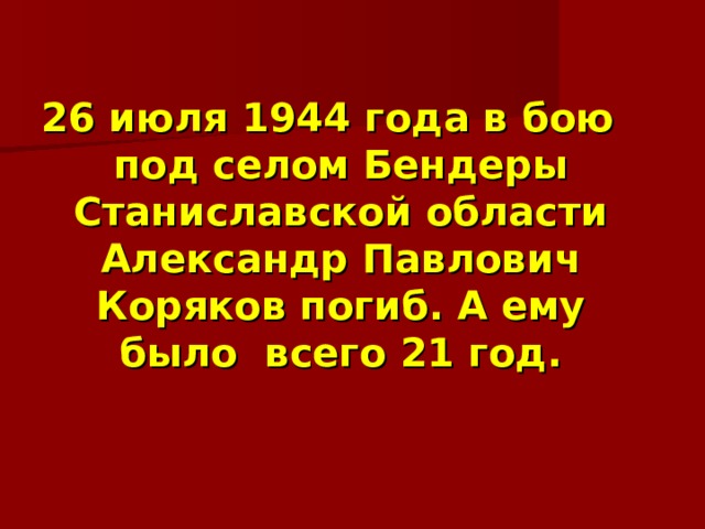  26 июля 1944 года в бою под селом Бендеры Станиславской области Александр Павлович Коряков погиб. А ему было всего 21 год. 