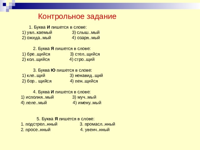  Контрольное задание  1. Буква И пишется в слове:  1) увл..каемый 3) слыш..мый  2) ожида..мый 4) озаря..мый  2. Буква Я пишется в слове:  1) бре..щийся 3) стел..щийся  2) кол..щийся 4) стро..щий  3. Буква Ю пишется в слове:  1) кле..щий 3) ненавид..щий  2) бор.. щийся 4) пен..щийся  4. Буква И пишется в слове:  1) исполня..мый 3) муч..мый  4) леле..мый 4) имену..мый  5. Буква Я пишется в слове:  1. подстрел..нный 3. промасл..нный  2. просе..нный 4. увенч..нный 