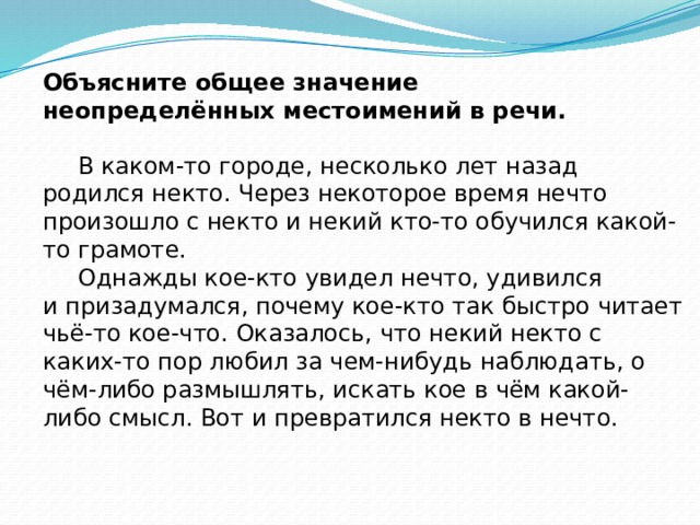 Объясните общее значение неопределённых местоимений в речи.  В каком-то городе, несколько лет назад родился некто. Через некоторое время нечто произошло с некто и некий кто-то обучился какой-то грамоте.    Однажды кое-кто увидел нечто, удивился и призадумался, почему кое-кто так быстро читает чьё-то кое-что. Оказалось, что некий некто с каких-то пор любил за чем-нибудь наблюдать, о чём-либо размышлять, искать кое в чём какой-либо смысл. Вот и превратился некто в нечто.    