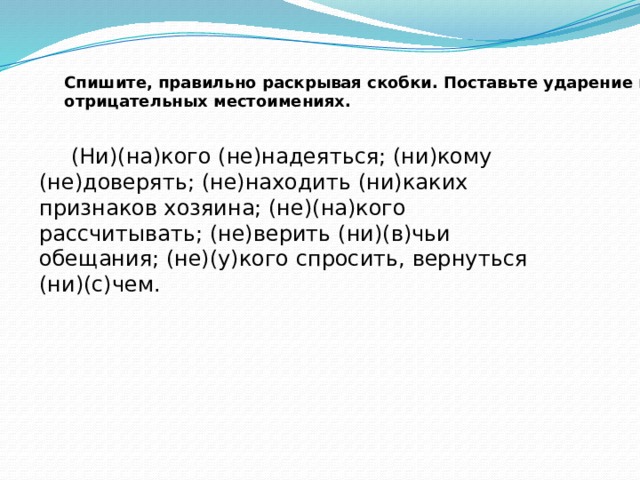 Спишите, правильно раскрывая скобки. Поставьте ударение в отрицательных местоимениях.    (Ни)(на)кого (не)надеяться; (ни)кому (не)доверять; (не)находить (ни)каких признаков хозяина; (не)(на)кого рассчитывать; (не)верить (ни)(в)чьи обещания; (не)(у)кого спросить, вернуться (ни)(с)чем. 