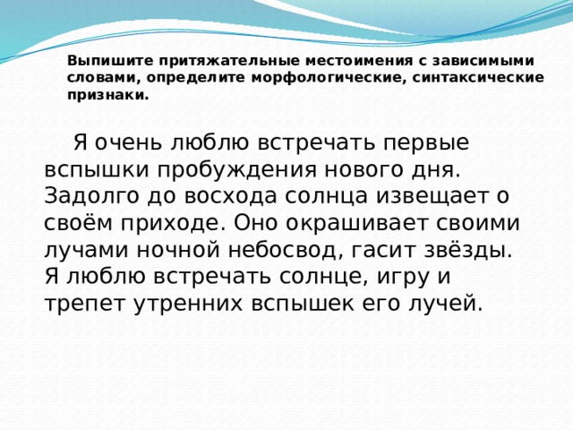 Выпишите притяжательные местоимения с зависимыми словами, определите морфологические, синтаксические признаки.    Я очень люблю встречать первые вспышки пробуждения нового дня. Задолго до восхода солнца извещает о своём приходе. Оно окрашивает своими лучами ночной небосвод, гасит звёзды. Я люблю встречать солнце, игру и трепет утренних вспышек его лучей. 