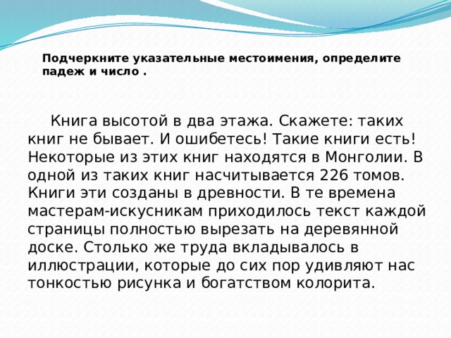 Подчеркните указательные местоимения, определите падеж и число .  Книга высотой в два этажа. Скажете: таких книг не бывает. И ошибетесь! Такие книги есть! Некоторые из этих книг находятся в Монголии. В одной из таких книг насчитывается 226 томов. Книги эти созданы в древности. В те времена мастерам-искусникам приходилось текст каждой страницы полностью вырезать на деревянной доске. Столько же труда вкладывалось в иллюстрации, которые до сих пор удивляют нас тонкостью рисунка и богатством колорита. 