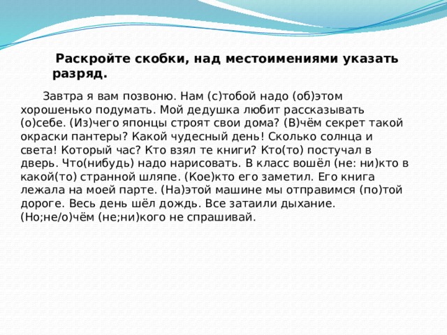   Раскройте скобки, над местоимениями указать разряд.   Завтра я вам позвоню. Нам (с)тобой надо (об)этом хорошенько подумать. Мой дедушка любит рассказывать (о)себе. (Из)чего японцы строят свои дома? (В)чём секрет такой окраски пантеры? Какой чудесный день! Сколько солнца и света! Который час? Кто взял те книги? Кто(то) постучал в дверь. Что(нибудь) надо нарисовать. В класс вошёл (не: ни)кто в какой(то) странной шляпе. (Кое)кто его заметил. Его книга лежала на моей парте. (На)этой машине мы отправимся (по)той дороге. Весь день шёл дождь. Все затаили дыхание. (Но;не/о)чём (не;ни)кого не спрашивай.   