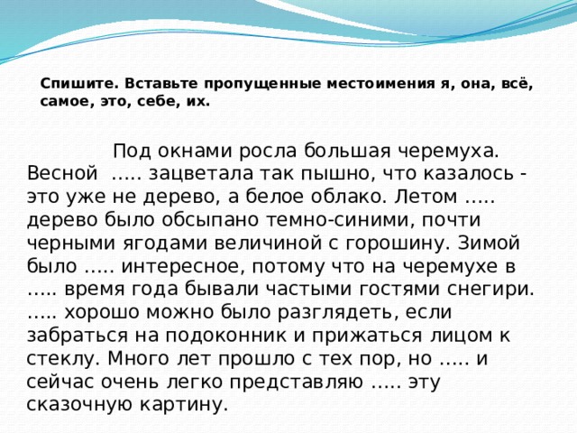 Спишите. Вставьте пропущенные местоимения я, она, всё, самое, это, себе, их.  Под окнами росла большая черемуха. Весной ….. зацветала так пышно, что казалось - это уже не дерево, а белое облако. Летом ….. дерево было обсыпано темно-синими, почти черными ягодами величиной с горошину. Зимой было ….. интересное, потому что на черемухе в ….. время года бывали частыми гостями снегири. ….. хорошо можно было разглядеть, если забраться на подоконник и прижаться лицом к стеклу. Много лет прошло с тех пор, но ….. и сейчас очень легко представляю ….. эту  сказочную картину.    