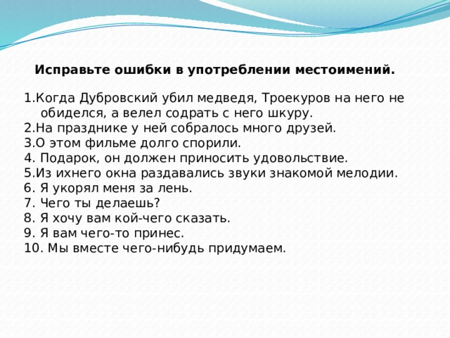 Исправьте ошибки в употреблении местоимений.   1.Когда Дубровский убил медведя, Троекуров на него не обиделся, а велел содрать с него шкуру. 2.На празднике у ней собралось много друзей. 3.О этом фильме долго спорили.  4. Подарок, он должен приносить удовольствие. 5.Из ихнего окна раздавались звуки знакомой мелодии.  6. Я укорял меня за лень.  7. Чего ты делаешь?  8. Я хочу вам кой-чего сказать.  9. Я вам чего-то принес.  10. Мы вместе чего-нибудь придумаем.  