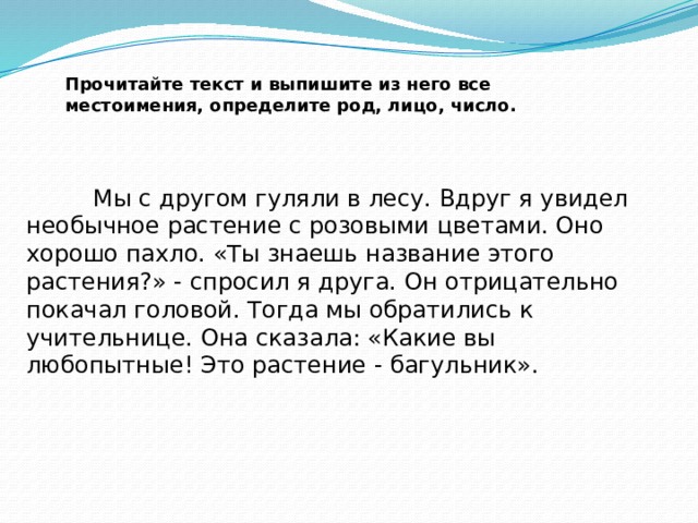 Прочитайте текст и выпишите из него все местоимения, определите род, лицо, число.     Мы с другом гуляли в лесу. Вдруг я увидел необычное растение с розовыми цветами. Оно хорошо пахло. «Ты знаешь название этого растения?» - спросил я друга. Он отрицательно покачал головой. Тогда мы обратились к учительнице. Она сказала: «Какие вы любопытные! Это растение - багульник». 