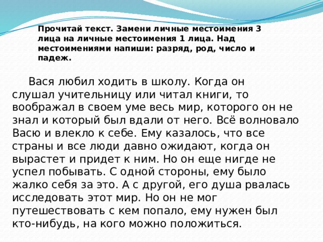 Прочитай текст. Замени личные местоимения 3 лица на личные местоимения 1 лица. Над местоимениями напиши: разряд, род, число и падеж.         Вася любил ходить в школу. Когда он слушал учительницу или читал книги, то воображал в своем уме весь мир, которого он не знал и который был вдали от него. Всё волновало Васю и влекло к себе. Ему казалось, что все страны и все люди давно ожидают, когда он вырастет и придет к ним. Но он еще нигде не успел побывать. С одной стороны, ему было жалко себя за это. А с другой, его душа рвалась исследовать этот мир. Но он не мог путешествовать с кем попало, ему нужен был кто-нибудь, на кого можно положиться.  