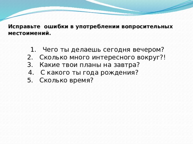 Исправьте ошибки в употреблении вопросительных местоимений.      1. Чего ты делаешь сегодня вечером?   2. Сколько много интересного вокруг?!   3. Какие твои планы на завтра?  4. С какого ты года рождения?   5. Сколько время? 