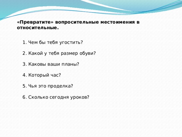 «Превратите» вопросительные местоимения в относительные.     1. Чем бы тебя угостить?    2. Какой у тебя размер обуви?    3. Каковы ваши планы?    4. Который час?    5. Чья это проделка?    6. Сколько сегодня уроков? 